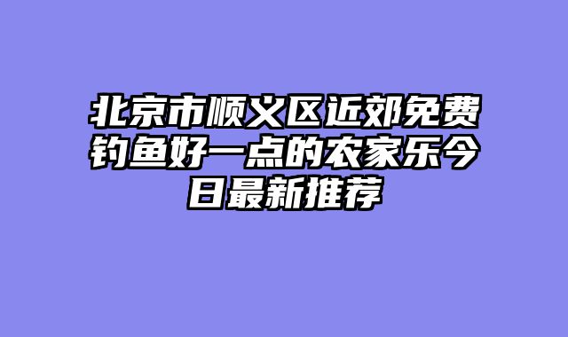 北京市顺义区近郊免费钓鱼好一点的农家乐今日最新推荐