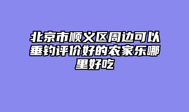 北京市顺义区周边可以垂钓评价好的农家乐哪里好吃