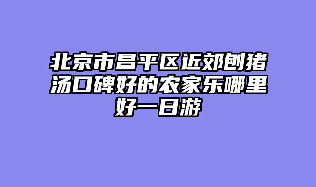 北京市昌平区近郊刨猪汤口碑好的农家乐哪里好一日游