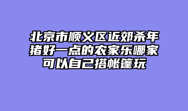 北京市顺义区近郊杀年猪好一点的农家乐哪家可以自己搭帐篷玩
