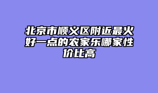 北京市顺义区附近最火好一点的农家乐哪家性价比高