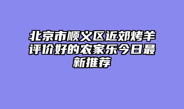 北京市顺义区近郊烤羊评价好的农家乐今日最新推荐