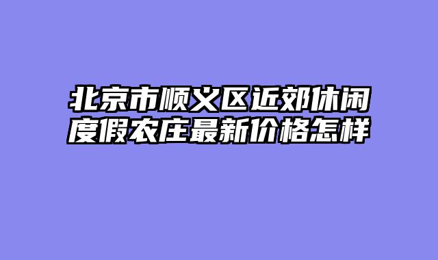 北京市顺义区近郊休闲度假农庄最新价格怎样