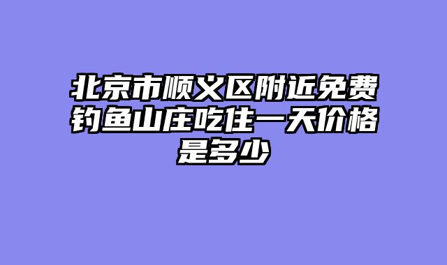 北京市顺义区附近免费钓鱼山庄吃住一天价格是多少