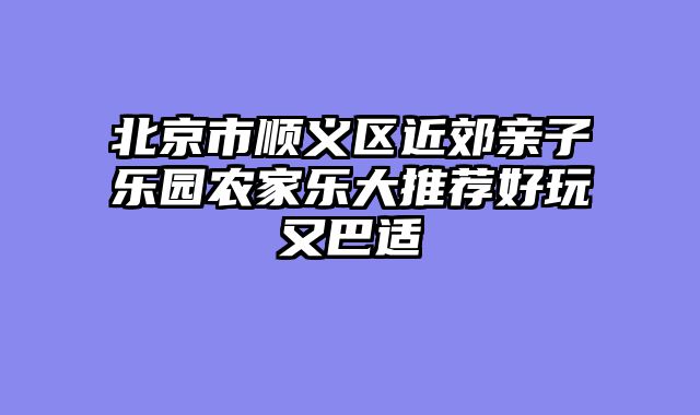 北京市顺义区近郊亲子乐园农家乐大推荐好玩又巴适