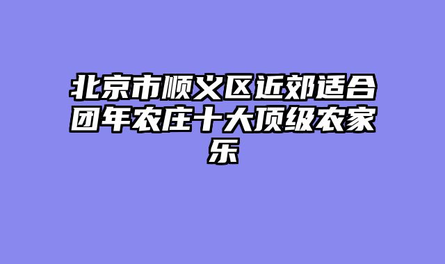 北京市顺义区近郊适合团年农庄十大顶级农家乐