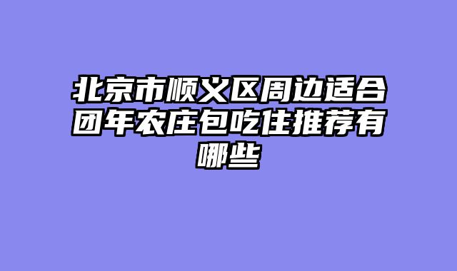 北京市顺义区周边适合团年农庄包吃住推荐有哪些
