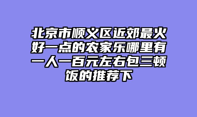 北京市顺义区近郊最火好一点的农家乐哪里有一人一百元左右包三顿饭的推荐下