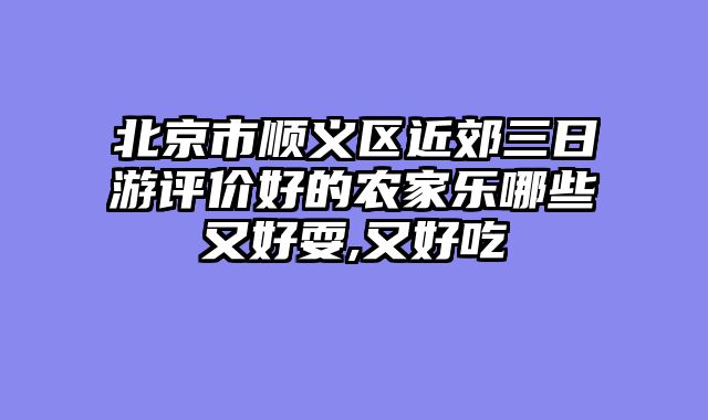 北京市顺义区近郊三日游评价好的农家乐哪些又好耍,又好吃