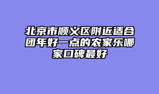 北京市顺义区附近适合团年好一点的农家乐哪家口碑最好