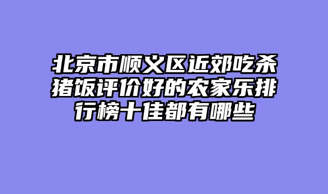 北京市顺义区近郊吃杀猪饭评价好的农家乐排行榜十佳都有哪些