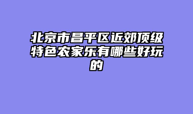 北京市昌平区近郊顶级特色农家乐有哪些好玩的