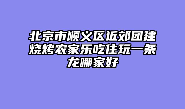 北京市顺义区近郊团建烧烤农家乐吃住玩一条龙哪家好