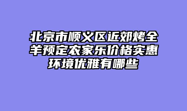 北京市顺义区近郊烤全羊预定农家乐价格实惠环境优雅有哪些
