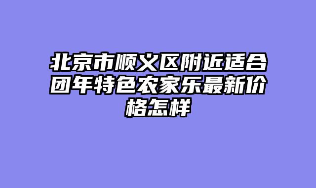 北京市顺义区附近适合团年特色农家乐最新价格怎样