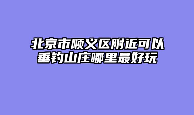 北京市顺义区附近可以垂钓山庄哪里最好玩
