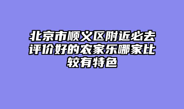 北京市顺义区附近必去评价好的农家乐哪家比较有特色
