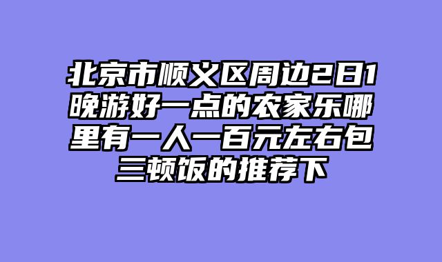 北京市顺义区周边2日1晚游好一点的农家乐哪里有一人一百元左右包三顿饭的推荐下