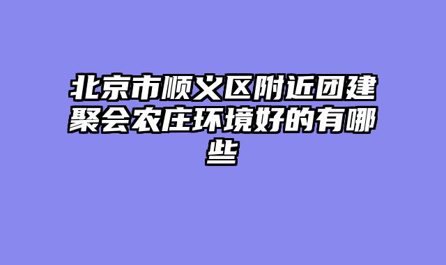 北京市顺义区附近团建聚会农庄环境好的有哪些