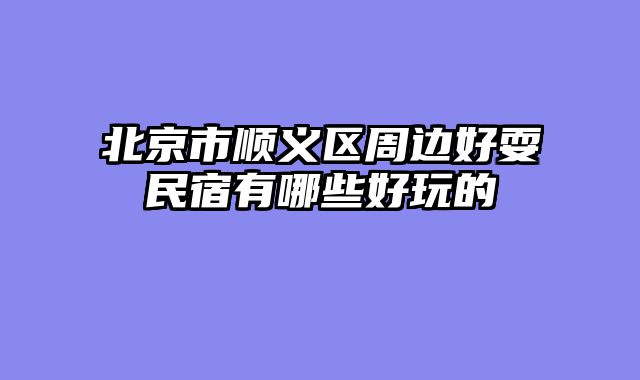 北京市顺义区周边好耍民宿有哪些好玩的