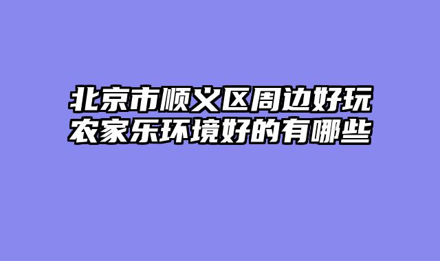 北京市顺义区周边好玩农家乐环境好的有哪些