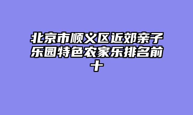 北京市顺义区近郊亲子乐园特色农家乐排名前十