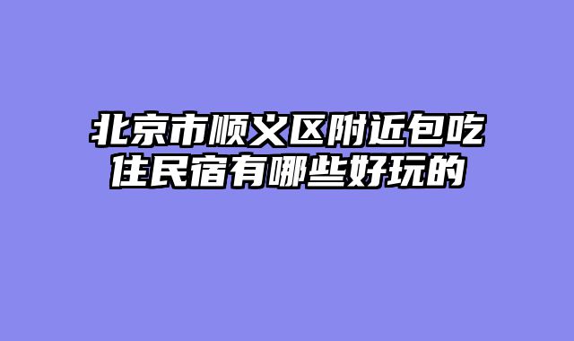 北京市顺义区附近包吃住民宿有哪些好玩的