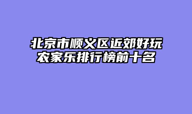 北京市顺义区近郊好玩农家乐排行榜前十名