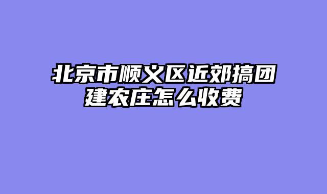 北京市顺义区近郊搞团建农庄怎么收费