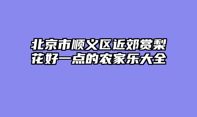北京市顺义区近郊赏梨花好一点的农家乐大全