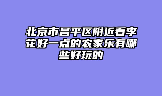 北京市昌平区附近看李花好一点的农家乐有哪些好玩的