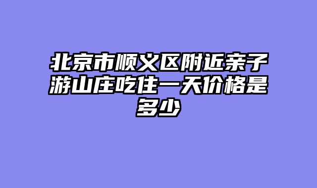 北京市顺义区附近亲子游山庄吃住一天价格是多少