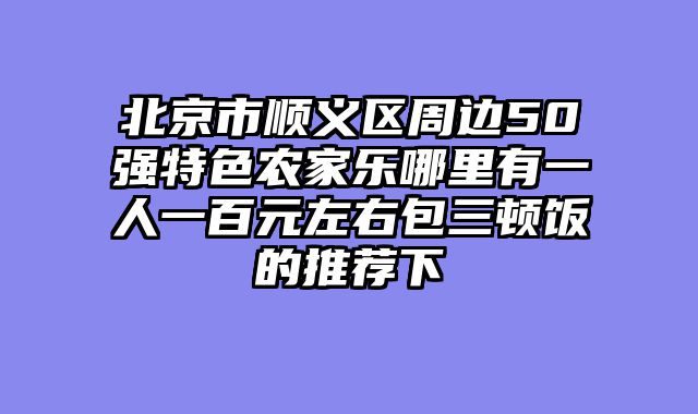 北京市顺义区周边50强特色农家乐哪里有一人一百元左右包三顿饭的推荐下