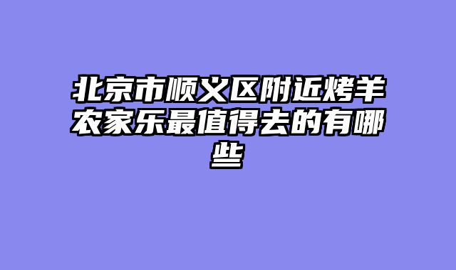 北京市顺义区附近烤羊农家乐最值得去的有哪些