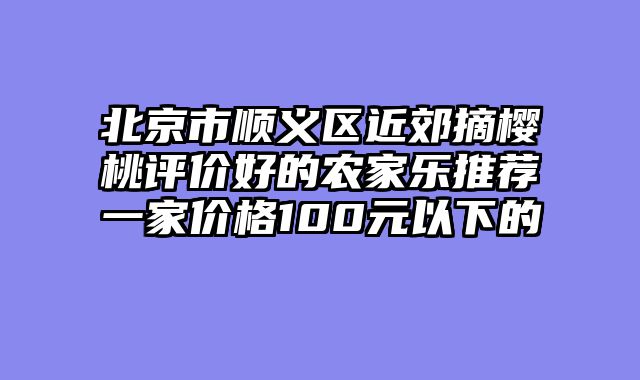 北京市顺义区近郊摘樱桃评价好的农家乐推荐一家价格100元以下的
