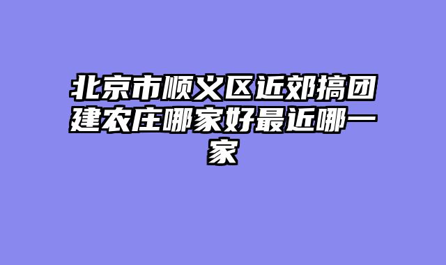 北京市顺义区近郊搞团建农庄哪家好最近哪一家
