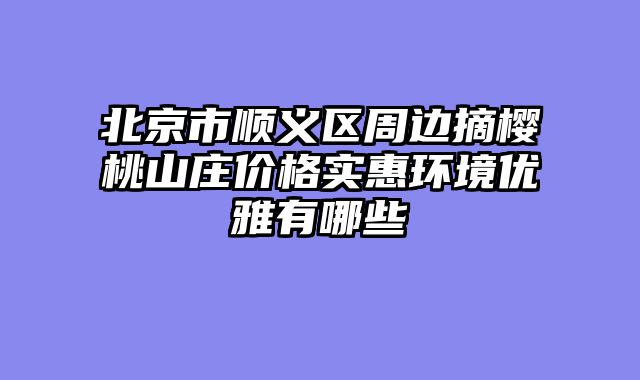 北京市顺义区周边摘樱桃山庄价格实惠环境优雅有哪些