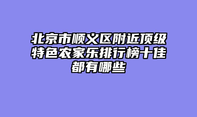 北京市顺义区附近顶级特色农家乐排行榜十佳都有哪些