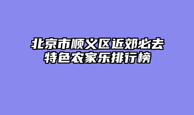 北京市顺义区近郊必去特色农家乐排行榜