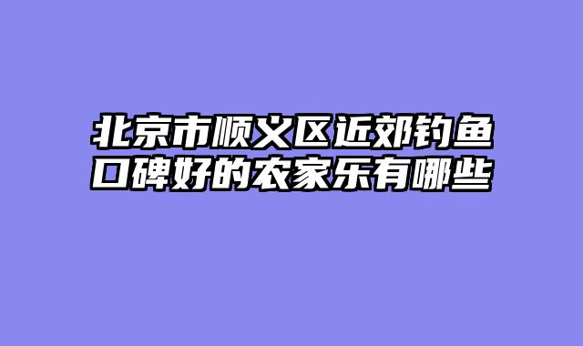 北京市顺义区近郊钓鱼口碑好的农家乐有哪些