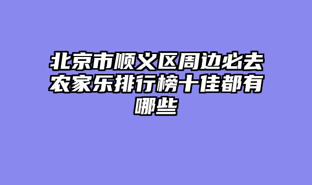 北京市顺义区周边必去农家乐排行榜十佳都有哪些