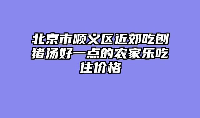北京市顺义区近郊吃刨猪汤好一点的农家乐吃住价格