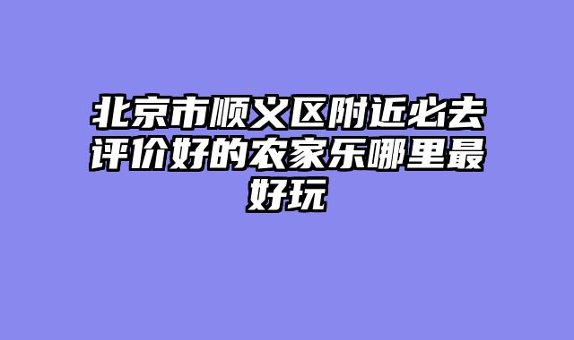 北京市顺义区附近必去评价好的农家乐哪里最好玩