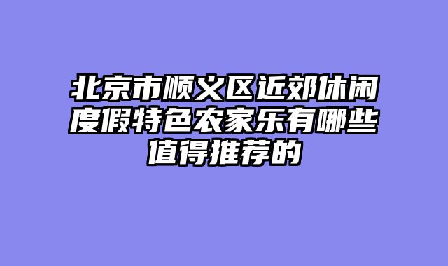 北京市顺义区近郊休闲度假特色农家乐有哪些值得推荐的