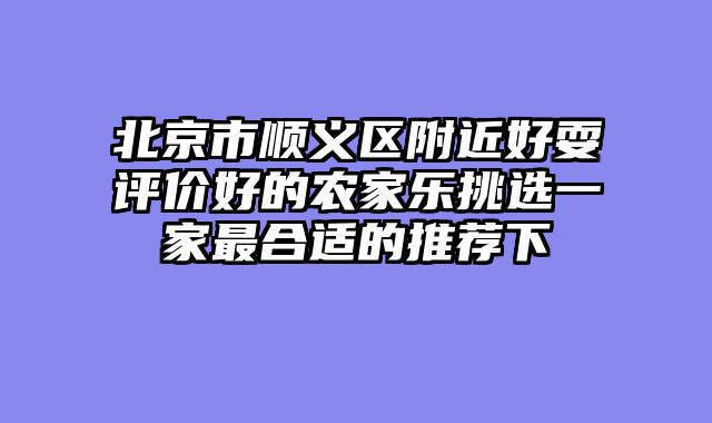 北京市顺义区附近好耍评价好的农家乐挑选一家最合适的推荐下