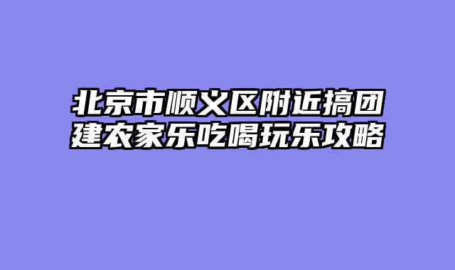 北京市顺义区附近搞团建农家乐吃喝玩乐攻略
