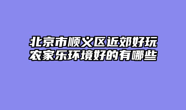 北京市顺义区近郊好玩农家乐环境好的有哪些
