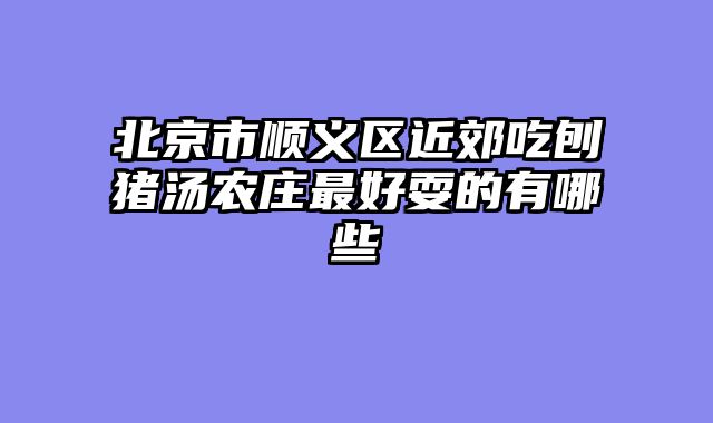 北京市顺义区近郊吃刨猪汤农庄最好耍的有哪些