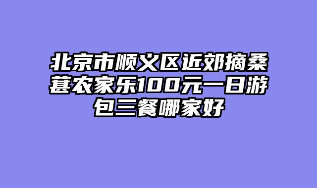 北京市顺义区近郊摘桑葚农家乐100元一日游包三餐哪家好