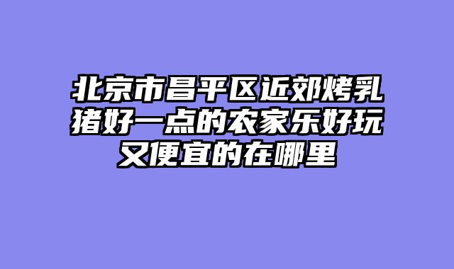 北京市昌平区近郊烤乳猪好一点的农家乐好玩又便宜的在哪里